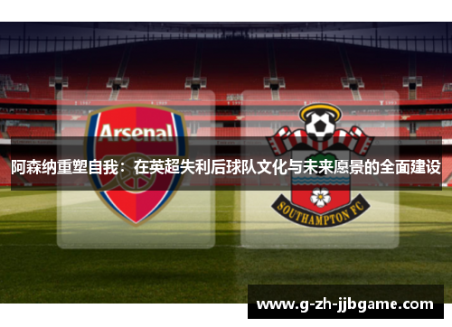 阿森纳重塑自我：在英超失利后球队文化与未来愿景的全面建设